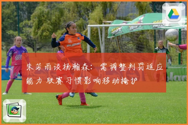 朱芳雨谈杨瀚森:需调整判罚适应能力 联赛习惯影响移动掩护