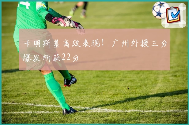 卡明斯基高效表现！广州外援三分爆发斩获22分