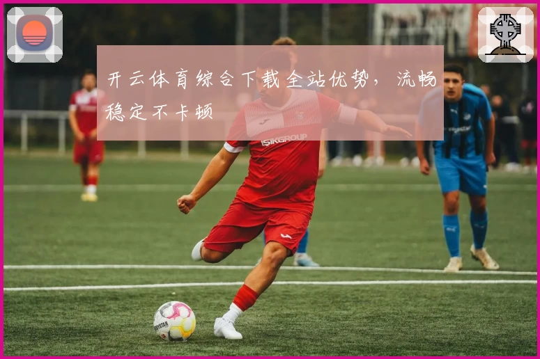 开云体育综合下载全站优势，流畅稳定不卡顿