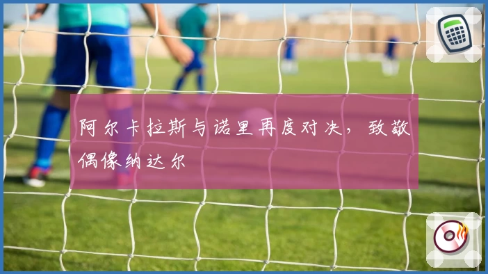 阿尔卡拉斯与诺里再度对决,致敬偶像纳达尔