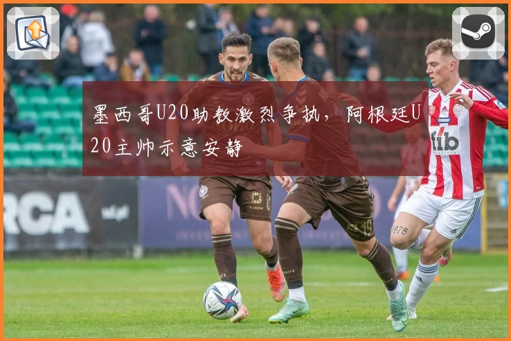 墨西哥U20助教激烈争执，阿根廷U20主帅示意安静