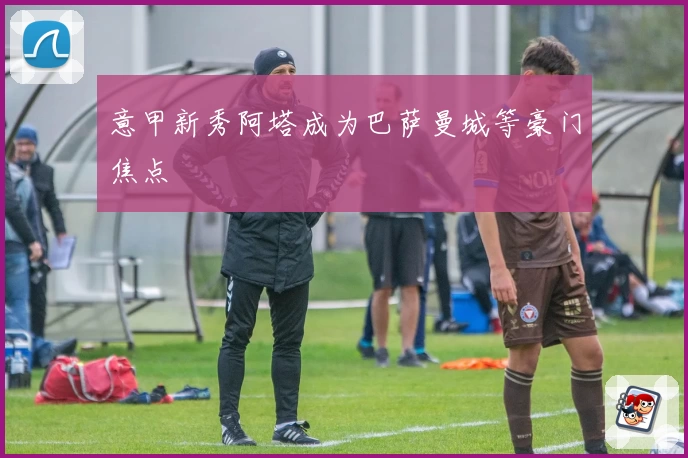 意甲新秀阿塔成为巴萨曼城等豪门焦点