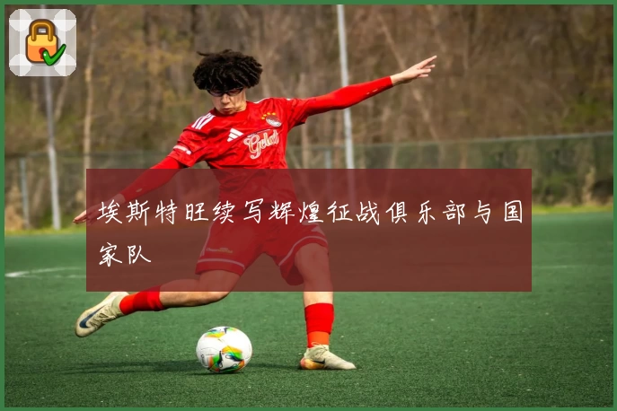 埃斯特旺续写辉煌征战俱乐部与国家队