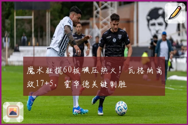 魔术狂揽60板碾压热火！瓦格纳高效17+5，霍华德关键制胜