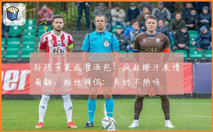 孙颖莎裹成灌汤包！疯狂擦汗表情萌翻，粉丝调侃：真的不热吗