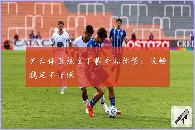 开云体育综合下载全站优势,流畅稳定不卡顿