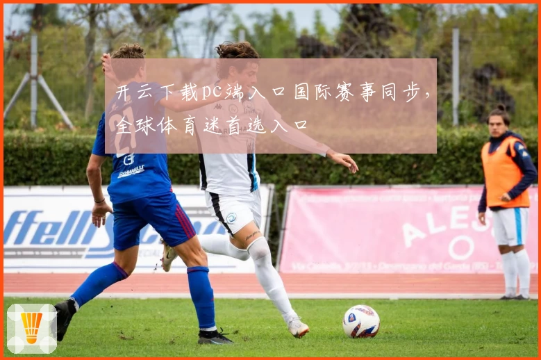 开云下载pc端入口国际赛事同步，全球体育迷首选入口