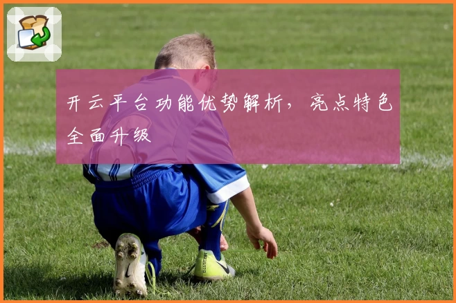 开云平台功能优势解析，亮点特色全面升级