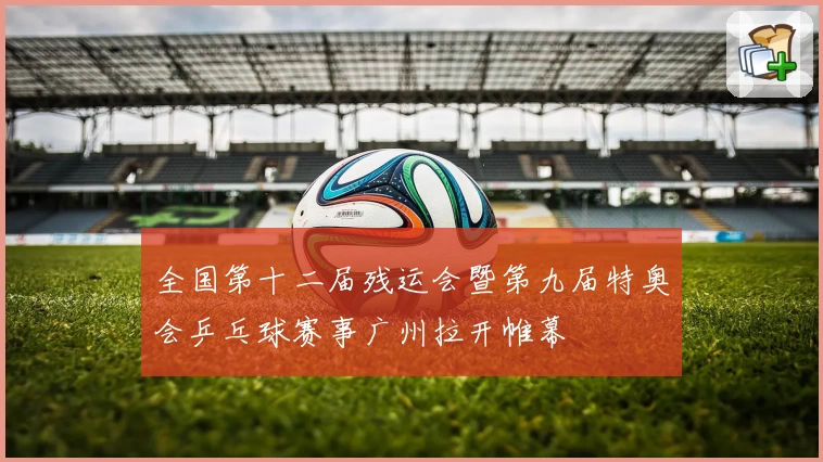 全国第十二届残运会暨第九届特奥会乒乓球赛事广州拉开帷幕