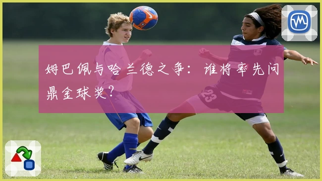 姆巴佩与哈兰德之争：谁将率先问鼎金球奖？