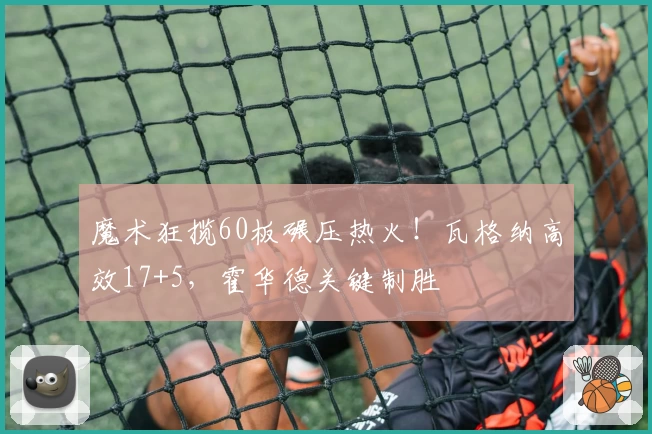 魔术狂揽60板碾压热火！瓦格纳高效17+5，霍华德关键制胜