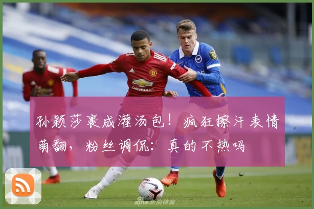 孙颖莎裹成灌汤包!疯狂擦汗表情萌翻,粉丝调侃:真的不热吗