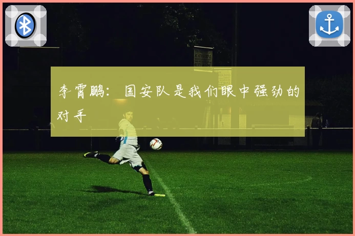 李霄鹏：国安队是我们眼中强劲的对手