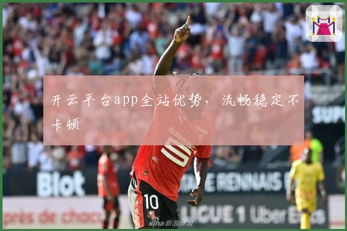 开云平台app全站优势,流畅稳定不卡顿