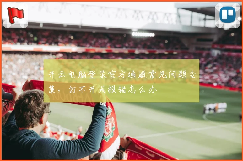 开云电脑登录官方通道常见问题合集，打不开或报错怎么办